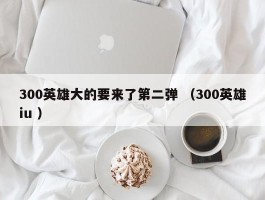 300英雄大的要来了第二弹 （300英雄iu ）