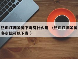 热血江湖琴师下毒有什么用 （热血江湖琴师多少级可以下毒 ）