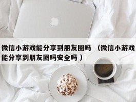 微信小游戏能分享到朋友圈吗 （微信小游戏能分享到朋友圈吗安全吗 ）