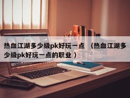 热血江湖多少级pk好玩一点 （热血江湖多少级pk好玩一点的职业 ）
