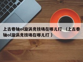 上古卷轴ol漩涡竞技场在哪儿打 （上古卷轴ol漩涡竞技场在哪儿打 ）