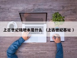 上古世纪陆地本是什么 （上古世纪基址 ）