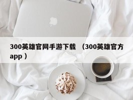 300英雄官网手游下载 （300英雄官方app ）
