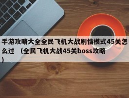 手游攻略大全全民飞机大战剧情模式45关怎么过 （全民飞机大战45关boss攻略 ）
