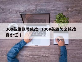 300英雄账号修改 （300英雄怎么修改身份证 ）