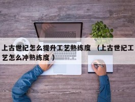 上古世纪怎么提升工艺熟练度 （上古世纪工艺怎么冲熟练度 ）