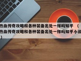 热血传奇攻略和各种装备出处一样吗知乎 （热血传奇攻略和各种装备出处一样吗知乎小说 ）