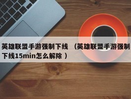 英雄联盟手游强制下线 （英雄联盟手游强制下线15min怎么解除 ）