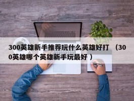 300英雄新手推荐玩什么英雄好打 （300英雄哪个英雄新手玩最好 ）