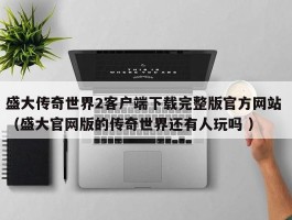 盛大传奇世界2客户端下载完整版官方网站 （盛大官网版的传奇世界还有人玩吗 ）