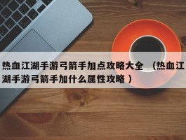 热血江湖手游弓箭手加点攻略大全 （热血江湖手游弓箭手加什么属性攻略 ）