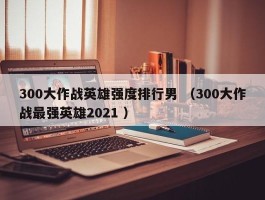 300大作战英雄强度排行男 （300大作战最强英雄2021 ）