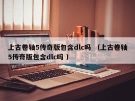 上古卷轴5传奇版包含dlc吗 （上古卷轴5传奇版包含dlc吗 ）