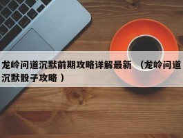 龙岭问道沉默前期攻略详解最新 （龙岭问道沉默骰子攻略 ）