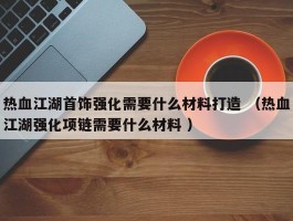 热血江湖首饰强化需要什么材料打造 （热血江湖强化项链需要什么材料 ）