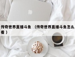 传奇世界直播斗鱼 （传奇世界直播斗鱼怎么看 ）