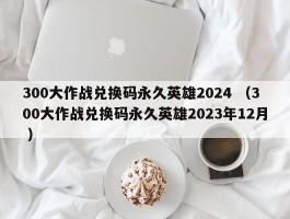 300大作战兑换码永久英雄2024 （300大作战兑换码永久英雄2023年12月 ）