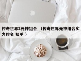 传奇世界2元神组合 （传奇世界元神组合实力排名 知乎 ）