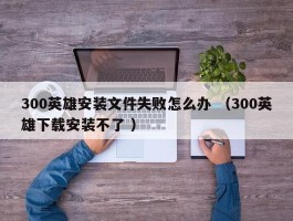 300英雄安装文件失败怎么办 （300英雄下载安装不了 ）
