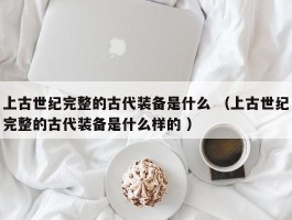 上古世纪完整的古代装备是什么 （上古世纪完整的古代装备是什么样的 ）