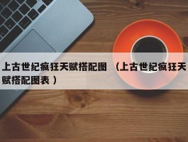 上古世纪疯狂天赋搭配图 （上古世纪疯狂天赋搭配图表 ）