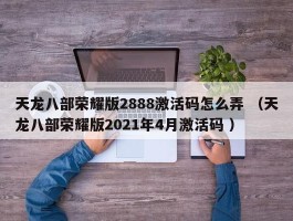 天龙八部荣耀版2888激活码怎么弄 （天龙八部荣耀版2021年4月激活码 ）