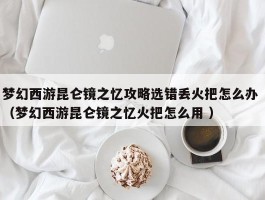 梦幻西游昆仑镜之忆攻略选错丢火把怎么办 （梦幻西游昆仑镜之忆火把怎么用 ）