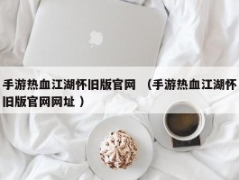 手游热血江湖怀旧版官网 （手游热血江湖怀旧版官网网址 ）