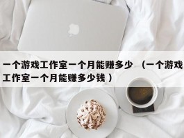 一个游戏工作室一个月能赚多少 （一个游戏工作室一个月能赚多少钱 ）