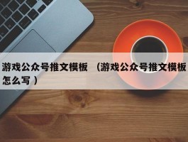 游戏公众号推文模板 （游戏公众号推文模板怎么写 ）