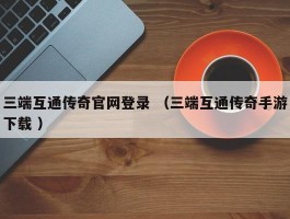 三端互通传奇官网登录 （三端互通传奇手游下载 ）