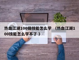 热血江湖100级技能怎么学 （热血江湖100技能怎么学不了 ）