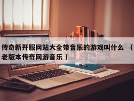 传奇新开服网站大全带音乐的游戏叫什么 （老版本传奇网游音乐 ）