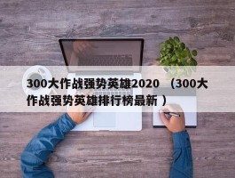 300大作战强势英雄2020 （300大作战强势英雄排行榜最新 ）
