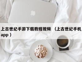 上古世纪手游下载教程视频 （上古世纪手机app ）