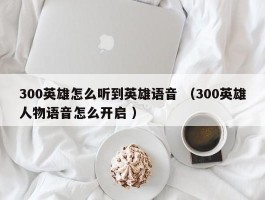 300英雄怎么听到英雄语音 （300英雄人物语音怎么开启 ）
