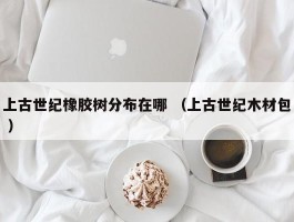 上古世纪橡胶树分布在哪 （上古世纪木材包 ）