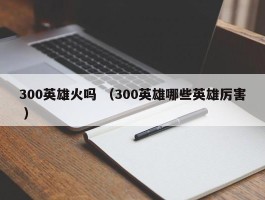 300英雄火吗 （300英雄哪些英雄厉害 ）