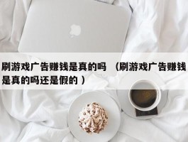 刷游戏广告赚钱是真的吗 （刷游戏广告赚钱是真的吗还是假的 ）