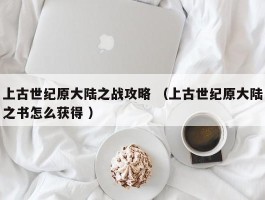 上古世纪原大陆之战攻略 （上古世纪原大陆之书怎么获得 ）