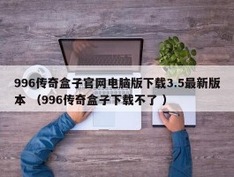 996传奇盒子官网电脑版下载3.5最新版本 （996传奇盒子下载不了 ）