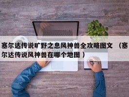 塞尔达传说旷野之息风神兽全攻略图文 （塞尔达传说风神兽在哪个地图 ）
