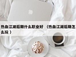热血江湖后期什么职业好 （热血江湖后期怎么玩 ）