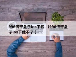 996传奇盒子ios下载 （996传奇盒子ios下载不了 ）