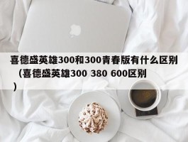 喜德盛英雄300和300青春版有什么区别 （喜德盛英雄300 380 600区别 ）
