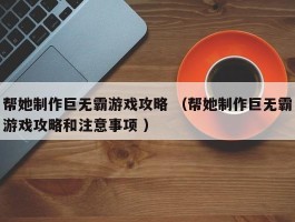 帮她制作巨无霸游戏攻略 （帮她制作巨无霸游戏攻略和注意事项 ）