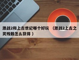 激战2和上古世纪哪个好玩 （激战2上古之灵残骸怎么获得 ）