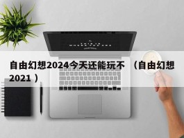 自由幻想2024今天还能玩不 （自由幻想2021 ）