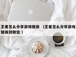 王者怎么分享游戏链接 （王者怎么分享游戏链接到微信 ）