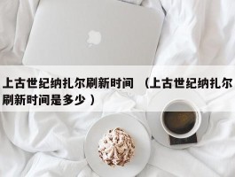 上古世纪纳扎尔刷新时间 （上古世纪纳扎尔刷新时间是多少 ）